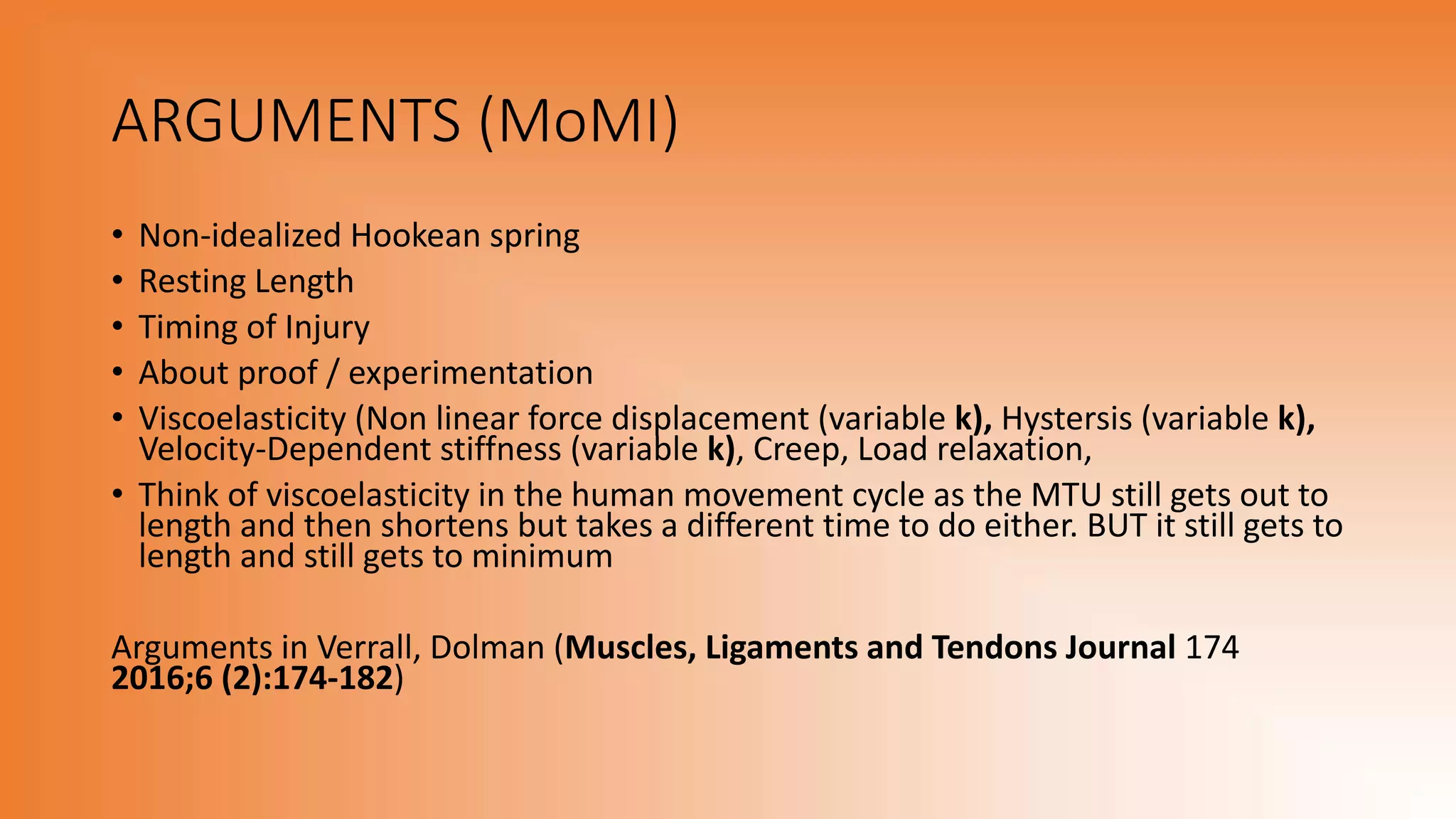 ARGUMENTS (MoMI)
• Non-idealized Hookean spring
• Resting Length
• Timing of Injury
• About proof / experimentation
• Viscoelasticity (Non linear force displacement (variable k), Hystersis (variable k),
Velocity-Dependent stiffness (variable k), Creep, Load relaxation,
• Think of viscoelasticity in the human movement cycle as the MTU still gets out to
length and then shortens but takes a different time to do either. BUT it still gets to
length and still gets to minimum
Arguments in Verrall, Dolman (Muscles, Ligaments and Tendons Journal 174
2016;6 (2):174-182)
 