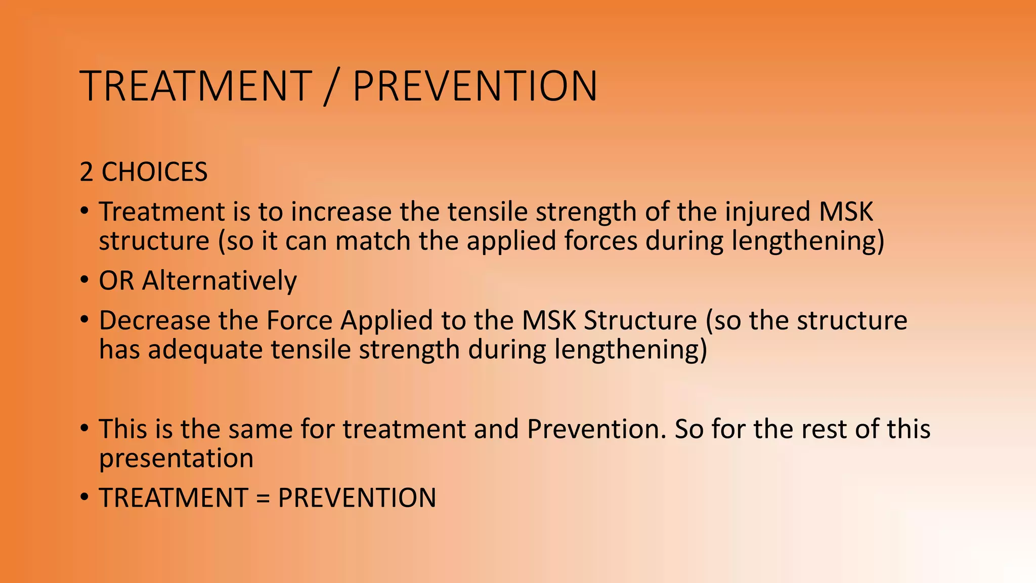 TREATMENT / PREVENTION
2 CHOICES
• Treatment is to increase the tensile strength of the injured MSK
structure (so it can match the applied forces during lengthening)
• OR Alternatively
• Decrease the Force Applied to the MSK Structure (so the structure
has adequate tensile strength during lengthening)
• This is the same for treatment and Prevention. So for the rest of this
presentation
• TREATMENT = PREVENTION
 