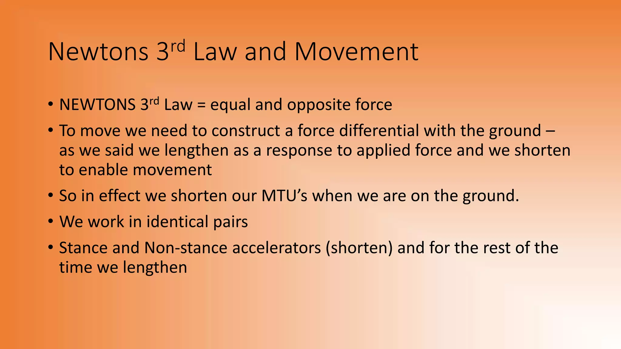Newtons 3rd Law and Movement
• NEWTONS 3rd Law = equal and opposite force
• To move we need to construct a force differential with the ground –
as we said we lengthen as a response to applied force and we shorten
to enable movement
• So in effect we shorten our MTU’s when we are on the ground.
• We work in identical pairs
• Stance and Non-stance accelerators (shorten) and for the rest of the
time we lengthen
 