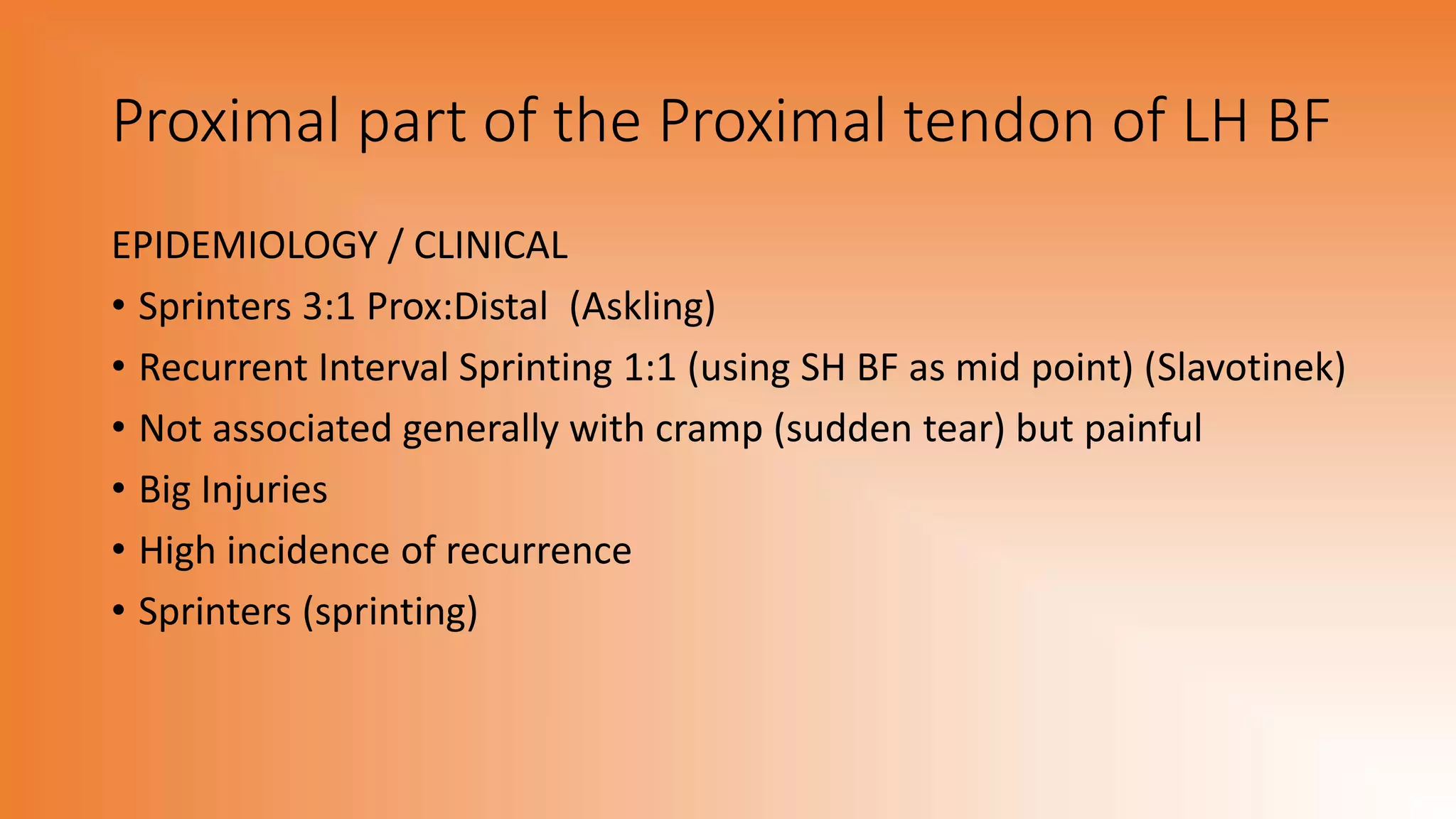 Proximal part of the Proximal tendon of LH BF
EPIDEMIOLOGY / CLINICAL
• Sprinters 3:1 Prox:Distal (Askling)
• Recurrent Interval Sprinting 1:1 (using SH BF as mid point) (Slavotinek)
• Not associated generally with cramp (sudden tear) but painful
• Big Injuries
• High incidence of recurrence
• Sprinters (sprinting)
 