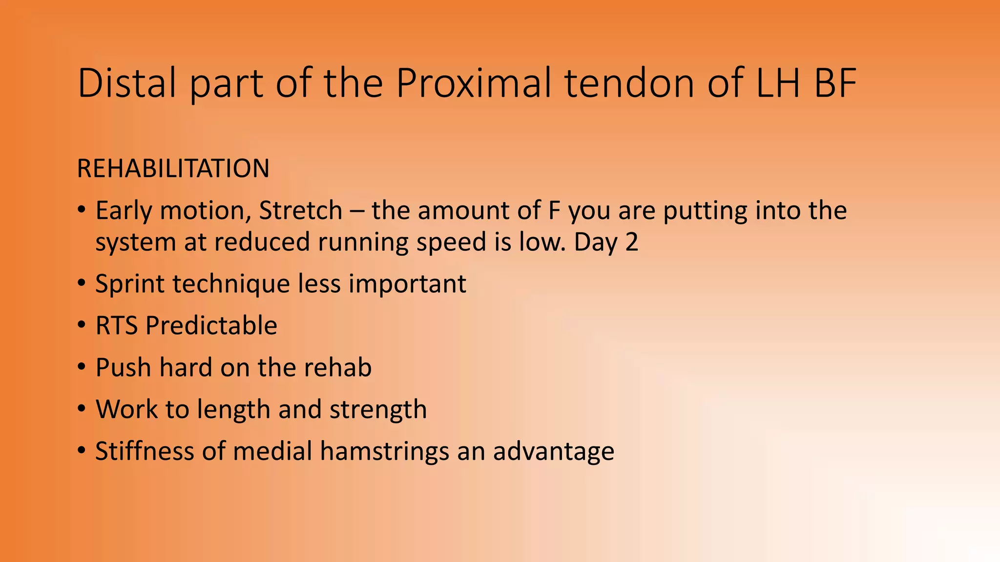 Distal part of the Proximal tendon of LH BF
REHABILITATION
• Early motion, Stretch – the amount of F you are putting into the
system at reduced running speed is low. Day 2
• Sprint technique less important
• RTS Predictable
• Push hard on the rehab
• Work to length and strength
• Stiffness of medial hamstrings an advantage
 