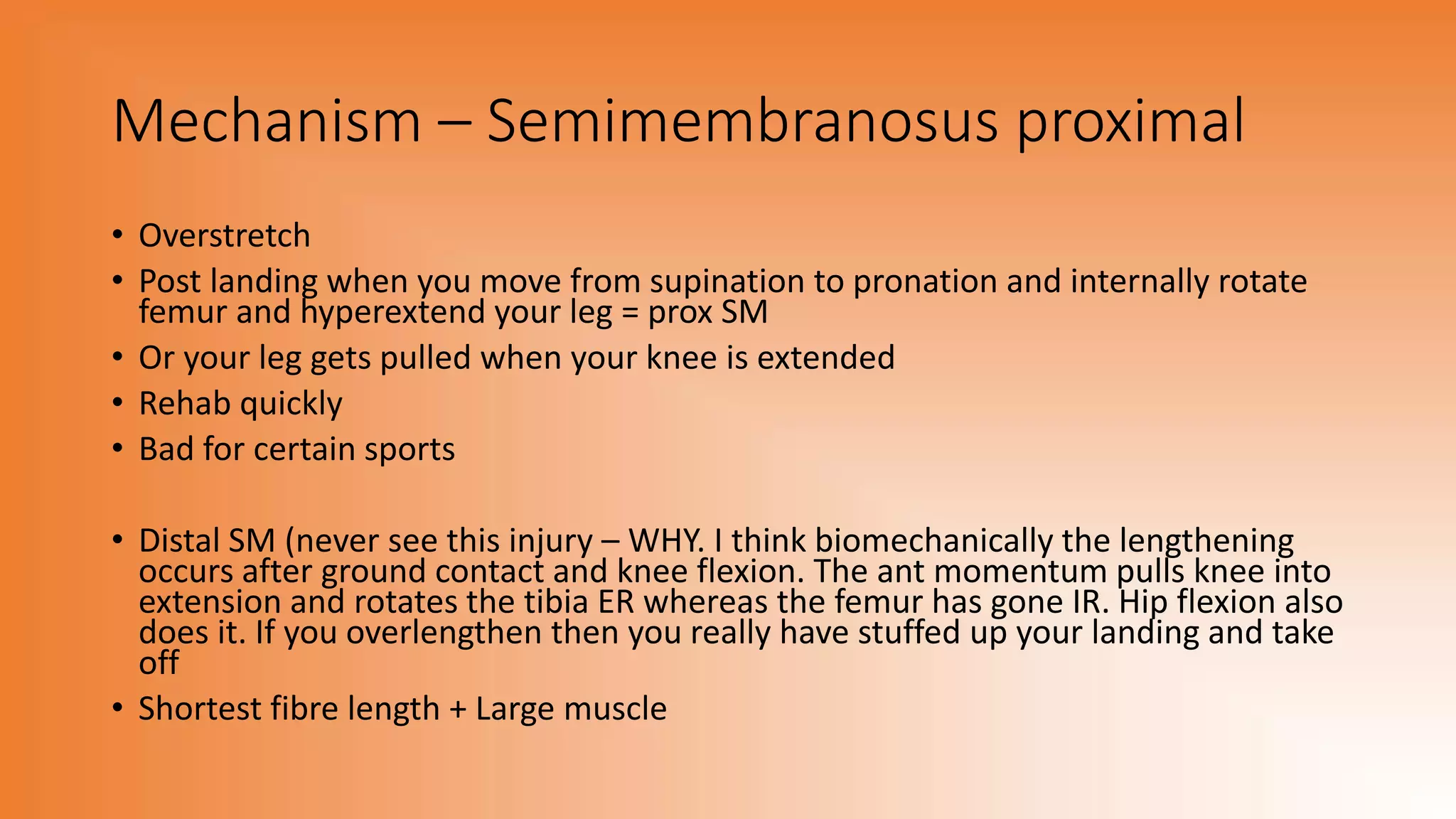 Mechanism – Semimembranosus proximal
• Overstretch
• Post landing when you move from supination to pronation and internally rotate
femur and hyperextend your leg = prox SM
• Or your leg gets pulled when your knee is extended
• Rehab quickly
• Bad for certain sports
• Distal SM (never see this injury – WHY. I think biomechanically the lengthening
occurs after ground contact and knee flexion. The ant momentum pulls knee into
extension and rotates the tibia ER whereas the femur has gone IR. Hip flexion also
does it. If you overlengthen then you really have stuffed up your landing and take
off
• Shortest fibre length + Large muscle
 