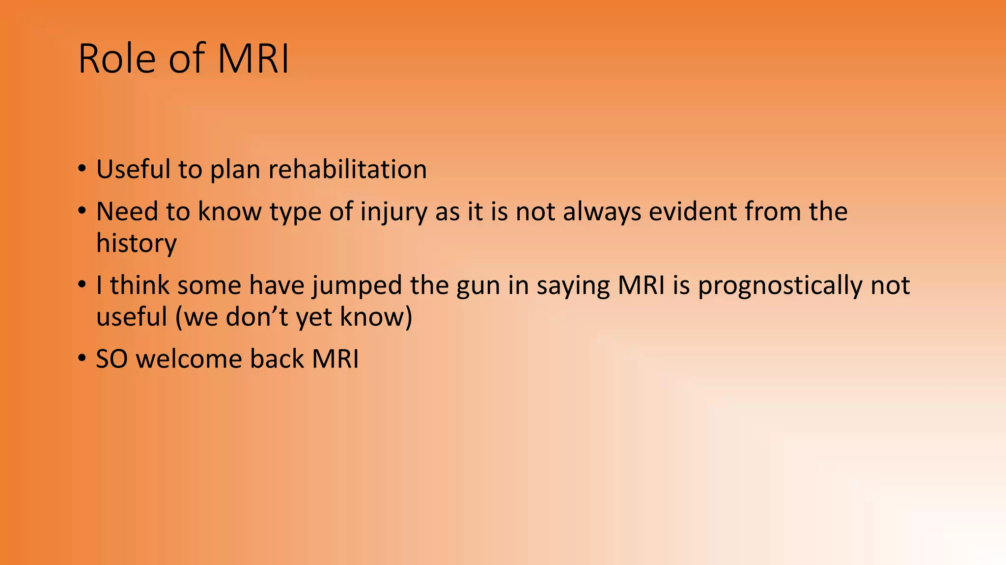 Role of MRI
• Useful to plan rehabilitation
• Need to know type of injury as it is not always evident from the
history
• I think some have jumped the gun in saying MRI is prognostically not
useful (we don’t yet know)
• SO welcome back MRI
 