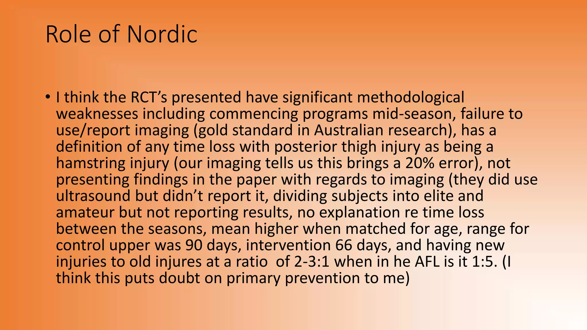 Role of Nordic
• I think the RCT’s presented have significant methodological
weaknesses including commencing programs mid-season, failure to
use/report imaging (gold standard in Australian research), has a
definition of any time loss with posterior thigh injury as being a
hamstring injury (our imaging tells us this brings a 20% error), not
presenting findings in the paper with regards to imaging (they did use
ultrasound but didn’t report it, dividing subjects into elite and
amateur but not reporting results, no explanation re time loss
between the seasons, mean higher when matched for age, range for
control upper was 90 days, intervention 66 days, and having new
injuries to old injures at a ratio of 2-3:1 when in he AFL is it 1:5. (I
think this puts doubt on primary prevention to me)
 