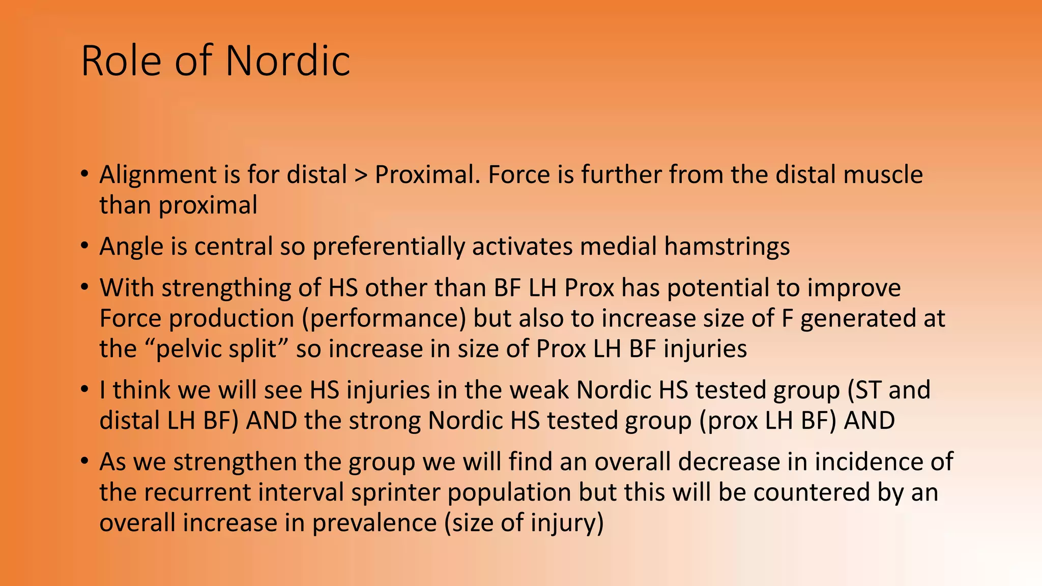 Role of Nordic
• Alignment is for distal > Proximal. Force is further from the distal muscle
than proximal
• Angle is central so preferentially activates medial hamstrings
• With strengthing of HS other than BF LH Prox has potential to improve
Force production (performance) but also to increase size of F generated at
the “pelvic split” so increase in size of Prox LH BF injuries
• I think we will see HS injuries in the weak Nordic HS tested group (ST and
distal LH BF) AND the strong Nordic HS tested group (prox LH BF) AND
• As we strengthen the group we will find an overall decrease in incidence of
the recurrent interval sprinter population but this will be countered by an
overall increase in prevalence (size of injury)
 
