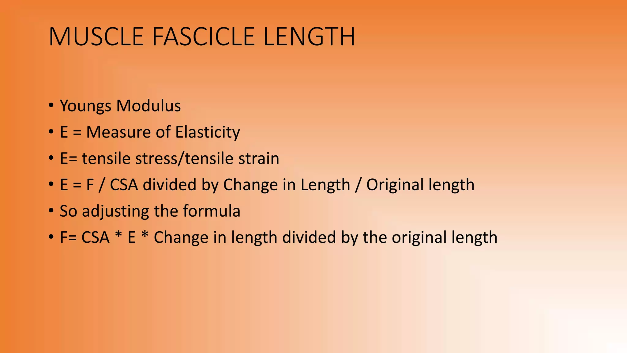 MUSCLE FASCICLE LENGTH
• Youngs Modulus
• E = Measure of Elasticity
• E= tensile stress/tensile strain
• E = F / CSA divided by Change in Length / Original length
• So adjusting the formula
• F= CSA * E * Change in length divided by the original length
 