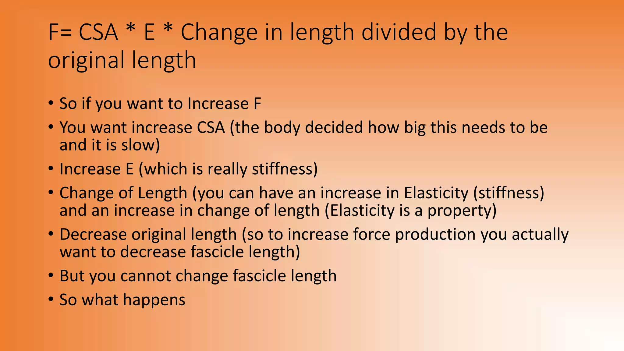 F= CSA * E * Change in length divided by the
original length
• So if you want to Increase F
• You want increase CSA (the body decided how big this needs to be
and it is slow)
• Increase E (which is really stiffness)
• Change of Length (you can have an increase in Elasticity (stiffness)
and an increase in change of length (Elasticity is a property)
• Decrease original length (so to increase force production you actually
want to decrease fascicle length)
• But you cannot change fascicle length
• So what happens
 