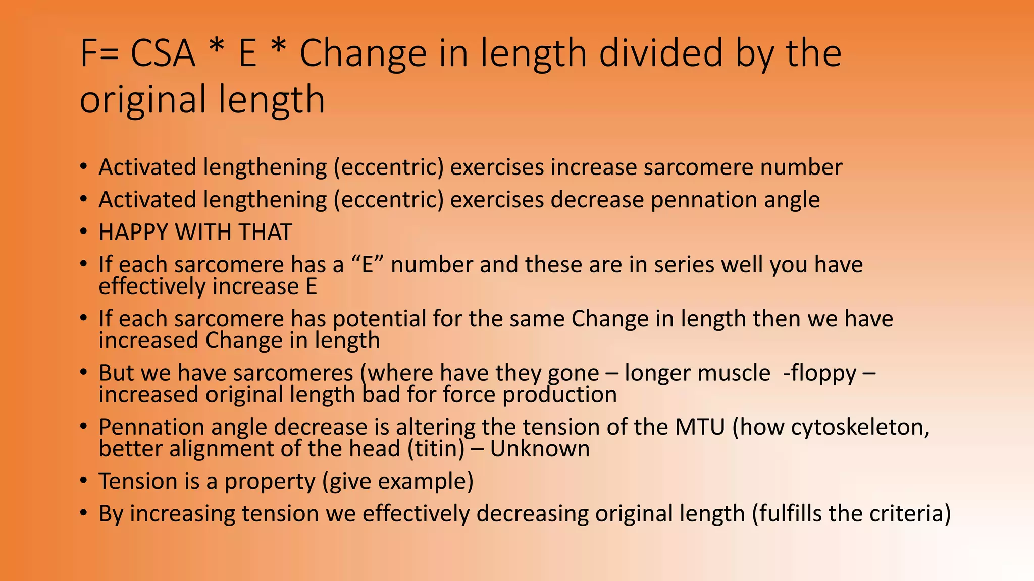 F= CSA * E * Change in length divided by the
original length
• Activated lengthening (eccentric) exercises increase sarcomere number
• Activated lengthening (eccentric) exercises decrease pennation angle
• HAPPY WITH THAT
• If each sarcomere has a “E” number and these are in series well you have
effectively increase E
• If each sarcomere has potential for the same Change in length then we have
increased Change in length
• But we have sarcomeres (where have they gone – longer muscle -floppy –
increased original length bad for force production
• Pennation angle decrease is altering the tension of the MTU (how cytoskeleton,
better alignment of the head (titin) – Unknown
• Tension is a property (give example)
• By increasing tension we effectively decreasing original length (fulfills the criteria)
 