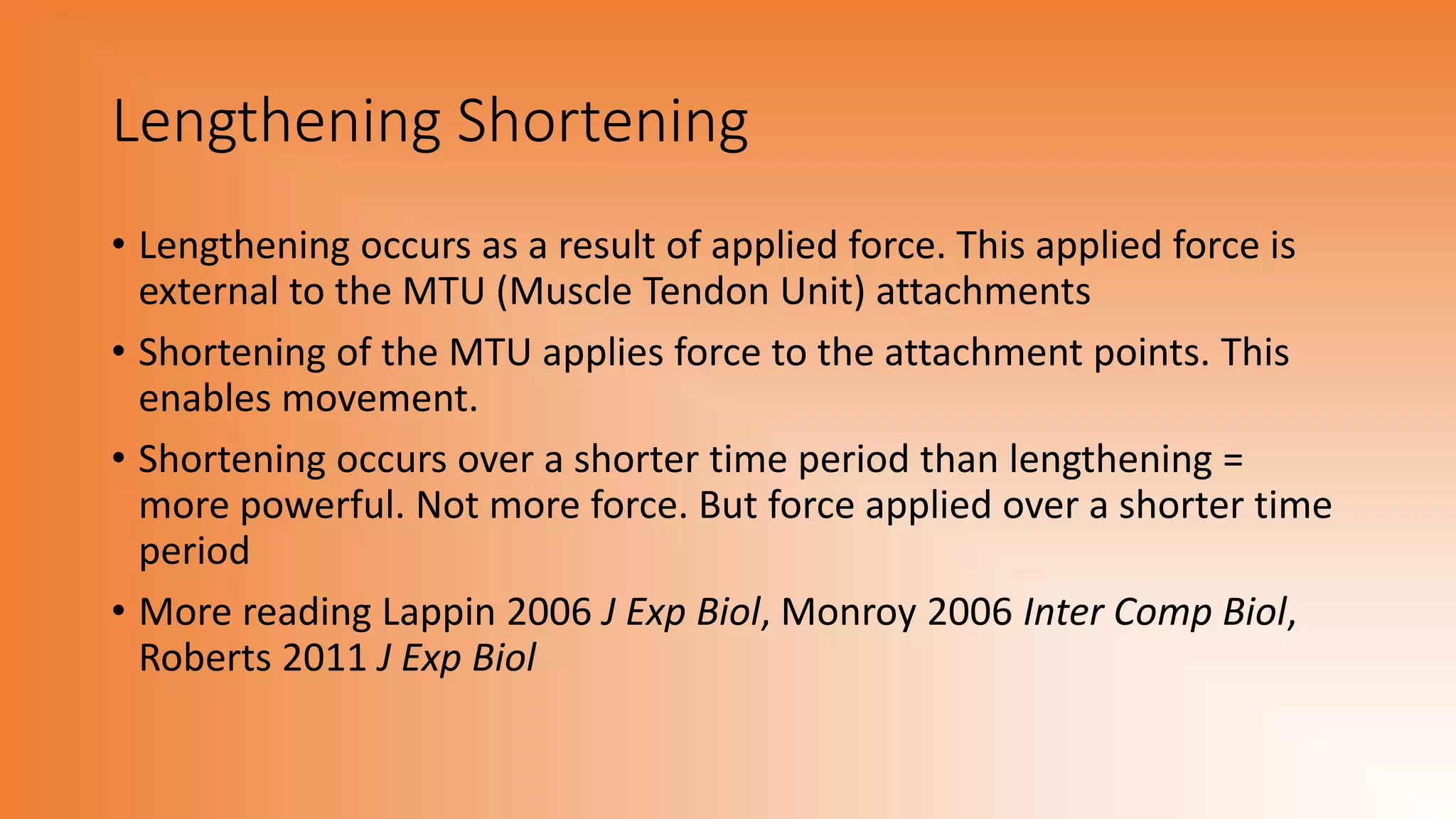 Lengthening Shortening
• Lengthening occurs as a result of applied force. This applied force is
external to the MTU (Muscle Tendon Unit) attachments
• Shortening of the MTU applies force to the attachment points. This
enables movement.
• Shortening occurs over a shorter time period than lengthening =
more powerful. Not more force. But force applied over a shorter time
period
• More reading Lappin 2006 J Exp Biol, Monroy 2006 Inter Comp Biol,
Roberts 2011 J Exp Biol
 
