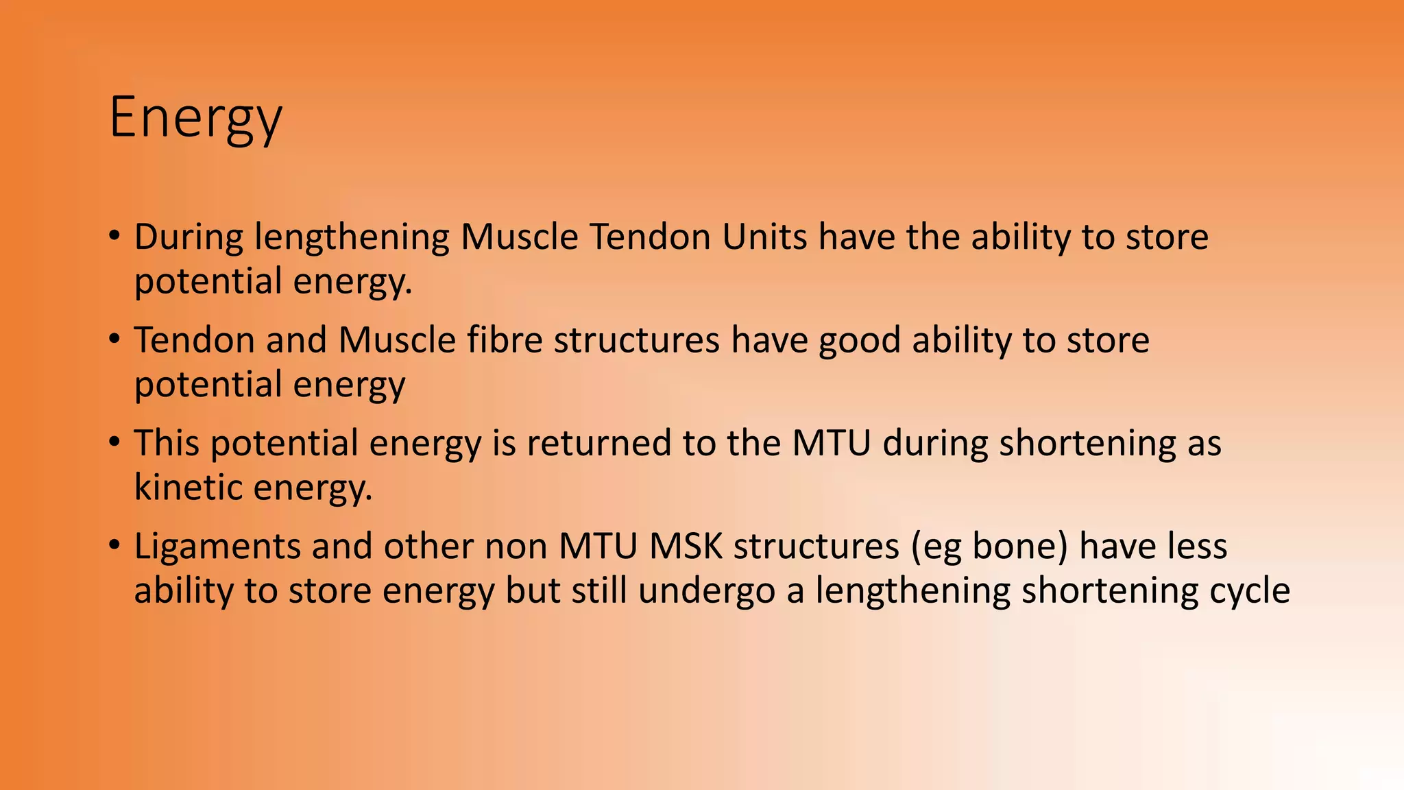 Energy
• During lengthening Muscle Tendon Units have the ability to store
potential energy.
• Tendon and Muscle fibre structures have good ability to store
potential energy
• This potential energy is returned to the MTU during shortening as
kinetic energy.
• Ligaments and other non MTU MSK structures (eg bone) have less
ability to store energy but still undergo a lengthening shortening cycle
 