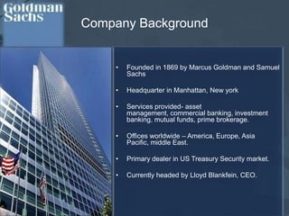Company BackgroundFounded in 1869 by Marcus Goldman and Samuel SachsHeadquarter in Manhattan, New yorkServices provided- asset management, commercial banking, investment banking, mutual funds, prime brokerage.Offices worldwide – America, Europe, Asia Pacific, middle East. 	Primary dealer in US Treasury Security market.Currently headed by Lloyd Blankfein, CEO.