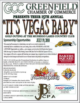 GREENFIELD
                                            CHAMBER OF COMMERCE
                   presents their 15th annual


  GOLF OUTING AT THE MUSKEGO LAKES COUNTRY CLUB
Sponsorship Opportunities                                         JULY 19, 2010
This annual golf tournament is a fundraising event and we are excited to maintain the
scholarship fund we established at last years outing. Join us with a FOURSOME or BECOME
A SPONSOR! Opportunities are endless.....your company can be involved with Registration Sponsor
$100, Beverage Cart Sponsor $250, Putting Contest $100, Beat The Pro $100, Hole Sponsor $125 ea.....
Your company will receive a sponsor gift featuring your company logo, recognized on our website, introduced
during the awards banquet and featured on our welcome banner and printed correspondence.
YOU CAN ALSO provide Promotional Inclusions in golfers bags or
Raffle AND/OR SILENT AUCTION ITEMS or become a volunteer
for the event. WHAT A GREAT WAY TO GET INVOLVED WHILE
PROMOTING YOUR BUSINESS!
REGISTRATION
9:30AM-10:45AM
All golfers are invited to warm up
on the driving range
SHOT GUN START
11:00am.
Knights of Columbus Box lunch will be
provided on your carts prior to the start of play
                                                                                            A
                                                                      U



                                                         JB
CAN’T GOLF! COME FOR AFTER HOURS                                                            X
& TRY YOUR LUCK!
                                                                      D                     T
                                                                                            E
“WYNN BIG” COCKTAIL HOUR WITH A CASH BAR
4:00-5:30PM
                                                                      Y                     R

FAMOUS DAVE’S DINNER AND AWARDS
5:30-6:30PM                                                                 CPA
 