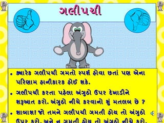 ગલીપચી   ક્યારેક ગલીપચી ગમતો સ્પર્શ હોવા છતાં પણ એના પરિણામ હાનીકારક હોઈ શકે . ગલીપચી કરતા પહેલા અંગુઠો ઉપર દેખાડીને શરૂઆત કરો .   અંગુઠો નીચે કરવાનો શું મતલબ છે  ? શાબાશ !  જો તમને ગલીપચી ગમતી હોય   તો અંગુઠો ઉપર કરો ,  અને ન ગમતી હોય તો અંગુઠો નીચે કરો . 