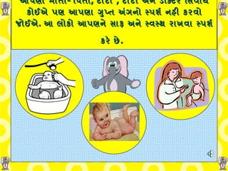   આપણા માતા -  પિતા ,  દાદા  ,  દાદી અને ડોક્ટર સિવાય કોઈએ પણ આપણા ગુપ્ત અંગનો સ્પર્શ નહી કરવો જોઈએ .  આ લોકો આપણને સાફ અને સ્વસ્થ રાખવા સ્પર્શ કરે છે .   