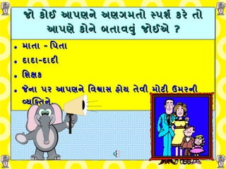 જો કોઈ આપણને અણગમતો સ્પર્શ કરે તો આપણે કોને  બતાવવું   જોઈએ  ? માતા  -  પિતા   દાદા - દાદી   શિક્ષક જેના પર આપણને વિશ્વાસ હોય તેવી મોટી ઉમરની વ્યક્તિને . 