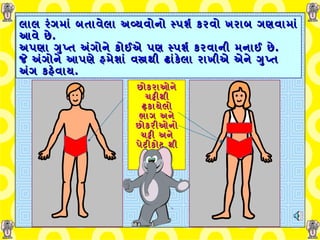 લાલ રંગમાં બતાવેલા અવ્યવોનો સ્પર્શ કરવો ખરાબ ગણવામાં આવે છે . અપણા ગુપ્ત અંગોને કોઈએ પણ સ્પર્શ કરવાની મનાઈ છે . જે અંગોને આપણે હમેશાં વસ્ત્રથી ઢાંકેલા રાખીએ એને ગુપ્ત અંગ કહેવાય . છોકરાઓને ચડ્ઢીથી ઢ્કાયેલો ભાગ અને છોકરીઓનો ચડ્ઢી અને પેટીકોટ થી ઢ્કાયેલો ભાગ .   