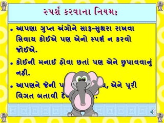 સ્પર્શ કરવાના નિયમ :   આપણા ગુપ્ત અંગોને સાફ - સુથરા રાખવા સિવાય કોઈએ પણ એનો સ્પર્શ ન કરવો જોઈએ . કોઈની મનાઈ હોવા છતાં પણ એને છુપાવવાનું નહી . આપણને જેની પર વિશ્વાસ હોય ,  એને પૂરી વિગત બતાવી દેવી જોઈએ . 