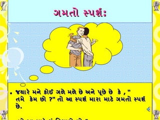 ગમતો સ્પર્શ : જયારે મને કોઈ ગળે મળે છે અને પૂછે છે   કે   , "  તમે    કેમ છો  ?"  તો આ સ્પર્શ મારા માટે ગમતો સ્પર્શ છે .   તમે આ માટે શું વિચારો   છો  ?  