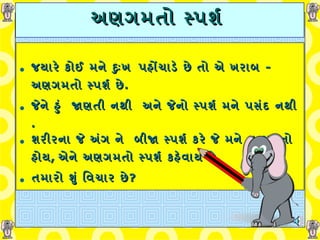 અણગમતો સ્પર્શ   જયારે કોઈ મને દુઃખ   પહોંચાડે છે તો એ ખરાબ  -  અણગમતો સ્પર્શ છે .   જેને હું    જાણતી નથી    અને જેનો સ્પર્શ મને પસંદ નથી  . શરીરના જે   અંગ ને    બીજા સ્પર્શ કરે જે મને ન ગમતો હોય ,  એને અણગમતો સ્પર્શ કહેવાય છે . તમારો શું વિચાર છે ? 