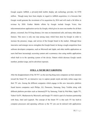 Google acquire AdMob, a privately-held mobile display ads technology provider, for $750

million. Though many have been skeptic in regard to AdMob acquisition, it is forecasts that

Google would generate the investment of its acquisition by 2014 and will reach a $6 billon in

revenue by 2020. Further Mobile efforts by Google include Google Voice, free

telecommunications application service by Google, which gives its users one number for all their

phones, voicemail, free US long distance, low rates on international calls, and many other phone

features. This move is only one step among many which been done by Google in order to

increase the presence, image, and service of the Google brand in the market. Although those

innovative and strategic moves strengthen the Google brand, its facing a tough competition from

software developers companies, such as Microsoft and Apple, and other mobile applications as

users had been increasingly accessing content and e-commerce sites using mobile applications

which built in to the operating system of the device. Pattern which decrease Google search

numbers, product usage, and its advertiser exposure.



                          STILL A NICHE BUT GROWING

After the disappointment of the 3D TV’s as the next big thing more companies set their attention

toward the Smart TV, an interactive way to capture people needs and daily online usage into

their TV sets. Among the different companies which engage in this new innovative platform

found known companies such Philips, LG, Panasonic, Samsung, Sony Toshiba along with

different platform providers such as Internet@TV by Samsung, Vudu by Wal-Mart, Apple TV,

Yahoo! GoTV, Mediaroom by Microsoft, and Google TV which is part of a business partnership

with Sony, Intel and Logitech. The concept of the Smart TV is that each TV has built-in

computer processors and operating software so the TV sets can be tailored with applications


                                                                                     10 | P a g e
 