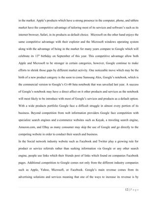 in the market. Apple’s products which have a strong presence in the computer, phone, and tablets

market have the competitive advantage of tailoring most of its services and software’s such as its

internet browser, Safari, in its products as default choice. Microsoft on the other hand enjoys the

same competitive advantage with their explorer and the Microsoft windows operating system

along with the advantage of being in the market for many years compare to Google which will

celebrate its 13th birthday on September of this year. This competitive advantage allow both

Apple and Microsoft to be stronger in certain categories, however, Google continue to make

efforts to shrink those gaps by different market activity. One noticeable move which may be the

birth of a new product category is the soon to come Samsung Alex, Google’s notebook, which is

the commercial version to Google’s Cr-48 beta notebook that was unveiled last year. A success

of Google’s notebook may have a direct affect on it other products and services as the notebook

will most likely to be introduce with most of Google’s services and products as a default option.

With a wide products portfolio Google face a difficult struggle in almost every portion of its

business. Beyond competition from web information providers Google face competition with

specialize search engines and e-commerce websites such as Kayak, a traveling search engine,

Amazon.com, and EBay as many consumer may skip the use of Google and go directly to the

competing website in order to conduct their search and business.

In the Social network industry website such as Facebook and Twitter play a growing rule for

product or service referrals rather than seeking information via Google or any other search

engine, people use links which their friends post of links which found on companies Facebook

pages. Additional competition to Google comes not only from the different industry companies

such as Apple, Yahoo, Microsoft, or Facebook. Google’s main revenue comes from its

advertising solutions and services meaning that one of the ways to increase its revenue is by



                                                                                       12 | P a g e
 