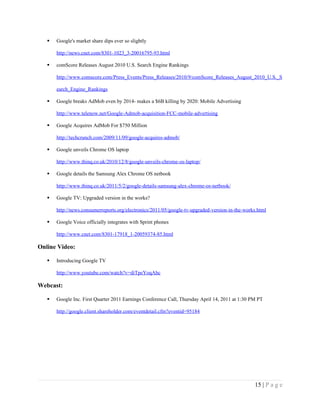    Google's market share dips ever so slightly

       http://news.cnet.com/8301-1023_3-20016795-93.html

      comScore Releases August 2010 U.S. Search Engine Rankings

       http://www.comscore.com/Press_Events/Press_Releases/2010/9/comScore_Releases_August_2010_U.S._S

       earch_Engine_Rankings

      Google breaks AdMob even by 2014- makes a $6B killing by 2020: Mobile Advertising

       http://www.telenow.net/Google-Admob-acquisition-FCC-mobile-advertising

      Google Acquires AdMob For $750 Million

       http://techcrunch.com/2009/11/09/google-acquires-admob/

      Google unveils Chrome OS laptop

       http://www.thinq.co.uk/2010/12/8/google-unveils-chrome-os-laptop/

      Google details the Samsung Alex Chrome OS netbook

       http://www.thinq.co.uk/2011/5/2/google-details-samsung-alex-chrome-os-netbook/

      Google TV: Upgraded version in the works?

       http://news.consumerreports.org/electronics/2011/05/google-tv-upgraded-version-in-the-works.html

      Google Voice officially integrates with Sprint phones

       http://www.cnet.com/8301-17918_1-20059374-85.html

Online Video:

      Introducing Google TV

       http://www.youtube.com/watch?v=diTpeYoqAhc

Webcast:

      Google Inc. First Quarter 2011 Earnings Conference Call, Thursday April 14, 2011 at 1:30 PM PT

       http://google.client.shareholder.com/eventdetail.cfm?eventid=95184




                                                                                                 15 | P a g e
 