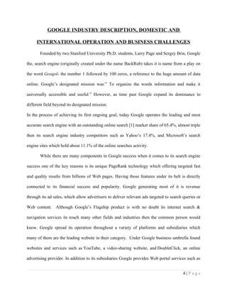 GOOGLE INDUSTRY DESCRIPTION, DOMESTIC AND

     INTERNATIONAL OPERATION AND BUSINESS CHALLENGES

       Founded by two Stanford University Ph.D. students, Larry Page and Sergey Brin, Google

the, search engine (originally created under the name BackRub) takes it is name from a play on

the word Googol- the number 1 followed by 100 zeros, a reference to the huge amount of data

online. Google’s designated mission was:” To organize the words information and make it

universally accessible and useful.” However, as time past Google expand its dominance to

different field beyond its designated mission.

In the process of achieving its first ongoing goal, today Google operates the leading and most

accurate search engine with an outstanding online search [1] market share of 65.4%, almost triple

then its search engine industry competitors such as Yahoo’s 17.4%, and Microsoft’s search

engine sites which hold about 11.1% of the online searches activity.

       While there are many components to Google success when it comes to its search engine

success one of the key reasons is its unique PageRank technology which offering targeted fast

and quality results from billions of Web pages. Having those features under its belt is directly

connected to its financial success and popularity. Google generating most of it is revenue

through its ad sales, which allow advertisers to deliver relevant ads targeted to search queries or

Web content. Although Google’s Flagship product is with no doubt its internet search &

navigation services its touch many other fields and industries then the common person would

know. Google spread its operation throughout a variety of platforms and subsidiaries which

many of them are the leading website in their category. Under Google business umbrella found

websites and services such as YouTube, a video-sharing website, and DoubleClick, an online

advertising provider. In addition to its subsidiaries Google provides Web portal services such as


                                                                                         4|Page
 