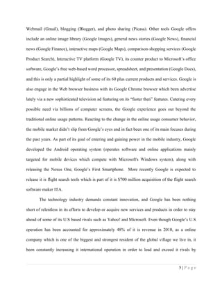 Webmail (Gmail), blogging (Blogger), and photo sharing (Picasa). Other tools Google offers

include an online image library (Google Images), general news stories (Google News), financial

news (Google Finance), interactive maps (Google Maps), comparison-shopping services (Google

Product Search), Interactive TV platform (Google TV), its counter product to Microsoft’s office

software, Google’s free web-based word processor, spreadsheet, and presentation (Google Docs),

and this is only a partial highlight of some of its 60 plus current products and services. Google is

also engage in the Web browser business with its Google Chrome browser which been advertise

lately via a new sophisticated television ad featuring on its “faster then” features. Catering every

possible need via billions of computer screens, the Google experience goes out beyond the

traditional online usage patterns. Reacting to the change in the online usage consumer behavior,

the mobile market didn’t slip from Google’s eyes and in fact been one of its main focuses during

the past years. As part of its goal of entering and gaining power in the mobile industry, Google

developed the Android operating system (operates software and online applications mainly

targeted for mobile devices which compete with Microsoft's Windows system), along with

releasing the Nexus One, Google’s First Smartphone. More recently Google is expected to

release it is flight search tools which is part of it is $700 million acquisition of the flight search

software maker ITA.

       The technology industry demands constant innovation, and Google has been nothing

short of relentless in its efforts to develop or acquire new services and products in order to stay

ahead of some of its U.S based rivals such as Yahoo! and Microsoft. Even though Google’s U.S

operation has been accounted for approximately 48% of it is revenue in 2010, as a online

company which is one of the biggest and strongest resident of the global village we live in, it

been constantly increasing it international operation in order to lead and exceed it rivals by



                                                                                           5|Page
 