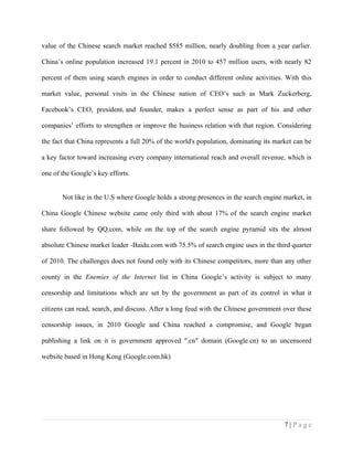 value of the Chinese search market reached $585 million, nearly doubling from a year earlier.

China’s online population increased 19.1 percent in 2010 to 457 million users, with nearly 82

percent of them using search engines in order to conduct different online activities. With this

market value, personal visits in the Chinese nation of CEO’s such as Mark Zuckerberg,

Facebook’s CEO, president, and founder, makes a perfect sense as part of his and other

companies’ efforts to strengthen or improve the business relation with that region. Considering

the fact that China represents a full 20% of the world's population, dominating its market can be

a key factor toward increasing every company international reach and overall revenue, which is

one of the Google’s key efforts.


       Not like in the U.S where Google holds a strong presences in the search engine market, in

China Google Chinese website came only third with about 17% of the search engine market

share followed by QQ.com, while on the top of the search engine pyramid sits the almost

absolute Chinese market leader -Baidu.com with 75.5% of search engine uses in the third quarter

of 2010. The challenges does not found only with its Chinese competitors, more than any other

county in the Enemies of the Internet list in China Google’s activity is subject to many

censorship and limitations which are set by the government as part of its control in what it

citizens can read, search, and discuss. After a long feud with the Chinese government over these

censorship issues, in 2010 Google and China reached a compromise, and Google began

publishing a link on it is government approved ".cn" domain (Google.cn) to an uncensored

website based in Hong Kong (Google.com.hk)




                                                                                       7|Page
 
