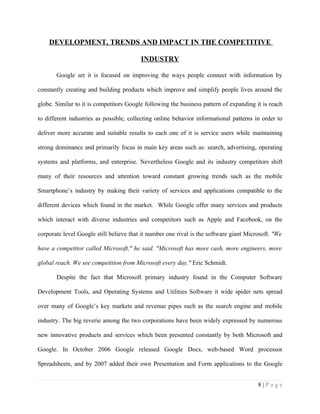 DEVELOPMENT, TRENDS AND IMPACT IN THE COMPETITIVE

                                         INDUSTRY

       Google set it is focused on improving the ways people connect with information by

constantly creating and building products which improve and simplify people lives around the

globe. Similar to it is competitors Google following the business pattern of expanding it is reach

to different industries as possible, collecting online behavior informational patterns in order to

deliver more accurate and suitable results to each one of it is service users while maintaining

strong dominance and primarily focus in main key areas such as: search, advertising, operating

systems and platforms, and enterprise. Nevertheless Google and its industry competitors shift

many of their resources and attention toward constant growing trends such as the mobile

Smartphone’s industry by making their variety of services and applications compatible to the

different devices which found in the market. While Google offer many services and products

which interact with diverse industries and competitors such as Apple and Facebook, on the

corporate level Google still believe that it number one rival is the software giant Microsoft. "We

have a competitor called Microsoft," he said. "Microsoft has more cash, more engineers, more

global reach. We see competition from Microsoft every day." Eric Schmidt.

       Despite the fact that Microsoft primary industry found in the Computer Software

Development Tools, and Operating Systems and Utilities Software it wide spider nets spread

over many of Google’s key markets and revenue pipes such as the search engine and mobile

industry. The big reverie among the two corporations have been widely expressed by numerous

new innovative products and services which been presented constantly by both Microsoft and

Google. In October 2006 Google released Google Docs, web-based Word processor

Spreadsheets, and by 2007 added their own Presentation and Form applications to the Google


                                                                                        8|Page
 