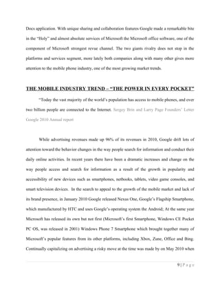 Docs application. With unique sharing and collaboration features Google made a remarkable bite

in the “Holy” and almost absolute services of Microsoft the Microsoft office software, one of the

component of Microsoft strongest revue channel. The two giants rivalry does not stop in the

platforms and services segment, more lately both companies along with many other gives more

attention to the mobile phone industry, one of the most growing market trends.



THE MOBILE INDUSTRY TREND – “THE POWER IN EVERY POCKET”

       “Today the vast majority of the world’s population has access to mobile phones, and over

two billion people are connected to the Internet. Sergey Brin and Larry Page Founders’ Letter

Google 2010 Annual report



       While advertising revenues made up 96% of its revenues in 2010, Google drift lots of

attention toward the behavior changes in the way people search for information and conduct their

daily online activities. In recent years there have been a dramatic increases and change on the

way people access and search for information as a result of the growth in popularity and

accessibility of new devices such as smartphones, netbooks, tablets, video game consoles, and

smart television devices. In the search to appeal to the growth of the mobile market and lack of

its brand presence, in January 2010 Google released Nexus One, Google’s Flagship Smartphone,

which manufactured by HTC and uses Google’s operating system the Android; At the same year

Microsoft has released its own but not first (Microsoft’s first Smartphone, Windows CE Pocket

PC OS, was released in 2001) Windows Phone 7 Smartphone which brought together many of

Microsoft’s popular features from its other platforms, including Xbox, Zune, Office and Bing.

Continually capitalizing on advertising a risky move at the time was made by on May 2010 when


                                                                                       9|Page
 
