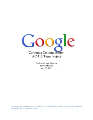 Corporate Communication
                          AC 413 Term Project
                                   Professor Linda Finnerty
                                       Tomer Melman
                                        May 9th, 2011




A corporate backgrounder overview on Google’s current and future business trends and their impact on
the company and its competitive industry.
 