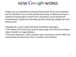 HOW GOOGLE WORKS
10
Google runs on a distributed network of thousands of low-cost computers
and can therefore carry out fast parallel processing. Parallel processing is a
method of computation in which many calculations can be performed
simultaneously, significantly speeding up data processing. Google has three
distinct parts:
Google bot, a web crawler that finds and fetches web pages.
The indexer that sorts every word on every page and stores the resulting
index of words in a huge database.
The query processor, which compares your search query to the index and
recommends the documents that it considers most relevant.
 