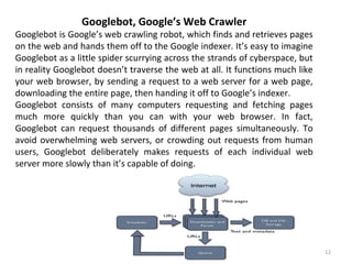12
Googlebot, Google’s Web Crawler
Googlebot is Google’s web crawling robot, which finds and retrieves pages
on the web and hands them off to the Google indexer. It’s easy to imagine
Googlebot as a little spider scurrying across the strands of cyberspace, but
in reality Googlebot doesn’t traverse the web at all. It functions much like
your web browser, by sending a request to a web server for a web page,
downloading the entire page, then handing it off to Google’s indexer.
Googlebot consists of many computers requesting and fetching pages
much more quickly than you can with your web browser. In fact,
Googlebot can request thousands of different pages simultaneously. To
avoid overwhelming web servers, or crowding out requests from human
users, Googlebot deliberately makes requests of each individual web
server more slowly than it’s capable of doing.
 