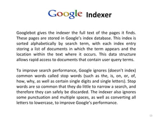 13
Google’s Indexer
Googlebot gives the indexer the full text of the pages it finds.
These pages are stored in Google’s index database. This index is
sorted alphabetically by search term, with each index entry
storing a list of documents in which the term appears and the
location within the text where it occurs. This data structure
allows rapid access to documents that contain user query terms.
To improve search performance, Google ignores (doesn’t index)
common words called stop words (such as the, is, on, or, of,
how, why, as well as certain single digits and single letters). Stop
words are so common that they do little to narrow a search, and
therefore they can safely be discarded. The indexer also ignores
some punctuation and multiple spaces, as well as converting all
letters to lowercase, to improve Google’s performance.
 