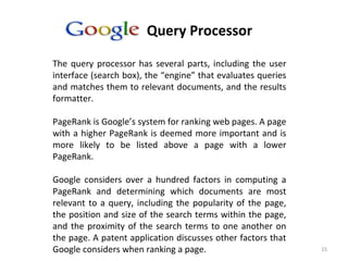 15
Google’s Query Processor
The query processor has several parts, including the user
interface (search box), the “engine” that evaluates queries
and matches them to relevant documents, and the results
formatter.
PageRank is Google’s system for ranking web pages. A page
with a higher PageRank is deemed more important and is
more likely to be listed above a page with a lower
PageRank.
Google considers over a hundred factors in computing a
PageRank and determining which documents are most
relevant to a query, including the popularity of the page,
the position and size of the search terms within the page,
and the proximity of the search terms to one another on
the page. A patent application discusses other factors that
Google considers when ranking a page.
 