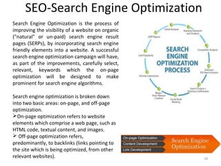 SEO-Search Engine Optimization
18
Search Engine Optimization is the process of
improving the visibility of a website on organic
("natural" or un-paid) search engine result
pages (SERPs), by incorporating search engine
friendly elements into a website. A successful
search engine optimization campaign will have,
as part of the improvements, carefully select,
relevant, keywords which the on-page
optimization will be designed to make
prominent for search engine algorithms.
Search engine optimization is broken down
into two basic areas: on-page, and off-page
optimization.
On-page optimization refers to website
elements which comprise a web page, such as
HTML code, textual content, and images.
 Off-page optimization refers,
predominantly, to backlinks (links pointing to
the site which is being optimized, from other
relevant websites).
 