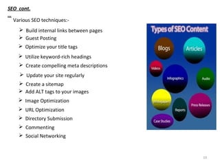 19
 Optimize your title tags
 Create compelling meta descriptions
 Utilize keyword-rich headings
 Add ALT tags to your images
 Create a sitemap
 Build internal links between pages
 Update your site regularly
 Image Optimization
 URL Optimization
 Directory Submission
 Commenting
 Social Networking
 Guest Posting
SEO cont.
…
Various SEO techniques:-
 