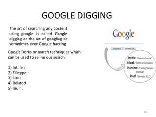 GOOGLE DIGGING
20
The art of searching any content
using google is called Google
digging or the art of googling or
sometimes even Google hacking
Google Dorks or search techniques which
can be used to refine our search
1) Intitle :
2) Filetype :
3) Site :
4) Related
5) Inurl :
 