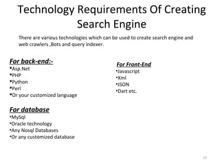 Technology Requirements Of Creating
Search Engine
22
For back-end:-
Asp.Net
PHP
Python
Perl
Or your customized language
For database
•MySql
•Oracle technology
•Any Nosql Databases
•Or any customized database
There are various technologies which can be used to create search engine and
web crawlers ,Bots and query indexer.
For Front-End
•Javascript
•Xml
•JSON
•Dart etc.
 