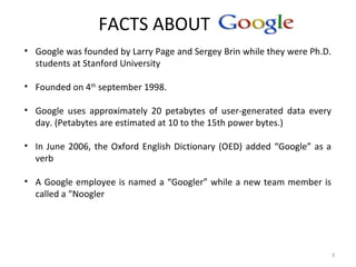 FACTS ABOUT
3
• Google was founded by Larry Page and Sergey Brin while they were Ph.D.
students at Stanford University
• Founded on 4th
september 1998.
• Google uses approximately 20 petabytes of user-generated data every
day. (Petabytes are estimated at 10 to the 15th power bytes.)
• In June 2006, the Oxford English Dictionary (OED) added “Google” as a
verb
• A Google employee is named a “Googler” while a new team member is
called a “Noogler
 