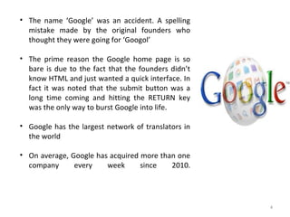 4
• The name ‘Google’ was an accident. A spelling
mistake made by the original founders who
thought they were going for ‘Googol’
• The prime reason the Google home page is so
bare is due to the fact that the founders didn’t
know HTML and just wanted a quick interface. In
fact it was noted that the submit button was a
long time coming and hitting the RETURN key
was the only way to burst Google into life.
• Google has the largest network of translators in
the world
• On average, Google has acquired more than one
company every week since 2010.
 