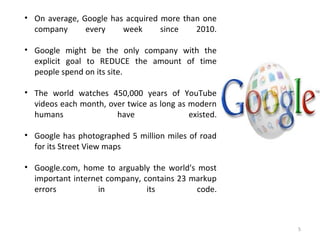 5
• On average, Google has acquired more than one
company every week since 2010.
• Google might be the only company with the
explicit goal to REDUCE the amount of time
people spend on its site.
• The world watches 450,000 years of YouTube
videos each month, over twice as long as modern
humans have existed.
• Google has photographed 5 million miles of road
for its Street View maps
• Google.com, home to arguably the world's most
important internet company, contains 23 markup
errors in its code.
 