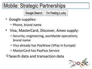 Google supplies:  Phone, brand name Visa, MasterCard, Discover, Amex supply:  Security, engineering, worldwide operations, brand name Visa already has PayWave (VPay in Europe) MasterCard has PayPass Service Search data and transaction data Mobile: Strategic Partnerships  