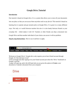 Google Drive Tutorial
Introduction
Our tutorial is based on Google drive. It is a system that allows you to store all your documents
into one place so that you can access them anywhere and on any device! This tutorial is based on
learning how to operate and get around easily on Google Drive. It is great in so many different
ways. Not only is it useful between teachers but also it is also handy between friends in your
everyday life – which makes it web 2.0. Teachers or other friends can drop a document into
Google Drive and then another individual of your choice can access it with no problem.
Step by step Instructions: How to use it and how to apply
Welcome to Google Drive! Google drive only requires you to have Gmail account through
Google. It’s free and easy to use!
1) Go to Google and after signing in to your Gmail account just select the ‘Drive’ bookmark on
Google’s tool bar.
A page will open up, and to the left hand side you are given the option to Create a new
document or Upload a document from your computer
 