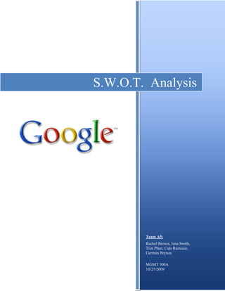 S.W.O.T.  AnalysisTeam A5:Rachel Brown, Jena Smith, Tien Phan, Cale Ramsaur, German BrynzaMGMT 300A10/27/2009<br />S.W.O.T. Analysis<br />In 1996, Larry Page and Sergey Brin, Stanford University PhD students, began a research project that they hoped would “develop the enabling technologies for a single, integrated and universal digital library” (History, 2009). The pair began exploring the mathematical components of the World Wide Web, familiarizing them with its overall structure. Based on back links ranked by relativity, Page and Brin struck gold with their newly designed search engine that produced improved, more pertinent search results. “Google” was named in 1998, a pun denoting it’s meaning as the vast amount of information in the world.<br />The company’s general mission is to organize information from around the world and it make universally accessible and useful (Corporate Info, 2009). Google provides software such as Google Toolbar, Google Chrome, and Gmail, all of which are inexpensive, straightforward and continuously updated. Though Google began as a search engine, it has continued to improve and enhance its many operations and has also generated revenue through advertising means that are cost-effective and highly relevant (Corporate Info, 2009).<br />By starting out small and growing into such a massive business, Google has the opportunity to grow even more by analyzing its current status. In doing an analysis of S.W.O.T (strengths, weaknesses, opportunities, threats), Google can determine and be aware of itself by holding on, or improving strengths, limiting weakness, grasping opportunities, and being conscious of threats. To look at each of them carefully, it’s vital to distinguish that strengths and weaknesses are sources that affect the company’s internal environment. Conversely, opportunities and threats are factors in the external environment that affect an organization.<br />Strengths<br />Due to Google Inc.’s recent upsurge of popularity, and its interminable technological advances to provide better user experiences, the company has developed a vital competitive advantage, the success of brand equity. Google has been able to distinguish its services from all others and has gained a “high awareness, perceived quality, and brand loyalty” (Lamb, Hair, & McDaniel, 2009, p.139) through it’s branding, which continues to make it the most frequently used search engine. “Recent efforts to revolutionize Web searching have failed to unseat the dominant California company, which captures nearly 64 percent of U.S. online searches, according to comScore” (Sutter, 2009). In 2009, Google was ranked number one in Millward Brown’s BrandZ Top 100 Brands Report. “Unsurprisingly, Google tops the list for the third year in a row, with the Google brand valued at $100 billion, rising 16% in value over the past year from $86 billion” (Rao, 2009). According to Eileen Campbell (2007), Millward Brown’s global CEO, companies that achieve such a prestige “prove that a blend of good business leadership, responsible financial management and powerful marketing are an unbeatable combination that can be leveraged to create and grow corporate wealth” (“Google Rises”, 2007). With the implementation of strong marketing, effective business leadership, and efficient financial management, Google will be better able to maintain its brand equity and preserve consumer loyalty.<br />Even in times of a distressing recession, Google Inc. remains profitable through its thriving advertising scheme. Advertisement is a critical competitive advantage for the company in that it creates a majority of the companies earnings “Google said revenue totaled $5.94 billion, a 7 percent increase from a year ago, thanks to rising ad spending on its sites and those of its affiliates” (Temple, 2009, p.1). Google’s advertising program, AdWords, enables businesses to display their products and services as links that appear in search results relevant to the consumer’s search. Businesses are then only required to pay if their ads are clicked on, and with a world-renowned site such as Google, it is easy to comprehend how often a business, and Google for that matter, may profit from this reputation. In 2009, “aggregate paid clicks, the instances when consumers click on ads, rose 14 percent from a year ago during the third quarter” (Temples, 2009, p.1). According to research firm comScore Inc., Google continues to hold a commanding lead in the online search industry, with control of roughly 64.9 percent of the market in September, a 0.3 percent increase from august (Temple, 2009, p.1). It is because of this commanding lead that businesses continue to aspire to market their products through Google. With You Tube single-handedly averaging one billion views per day, one can easily grasp as to why Google remains one of the most useful advertising tools on the World Wide Web.<br />Though Google has many strengths, as stated previously, the company also has several set backs, or weaknesses, that have prevented it from standing faultless. Two primary weaknesses that have been recently exposed and have been sought after to weaken Google, are issues of technology and filtering of material.<br />Weaknesses<br />Google’s technology compromises the privacy of users through different sources such as Gmail, an email server that “stores messages where users cannot permanently delete them” (Swartz, 2004). Gmail has not been considered the only weakness in compromising privacy, but Google Search as well. “Google Inc. is experimenting with a new feature that enables users of its online search engine to see all of their past search requests and results, creating a computer ‘peephole’ that could prove helpful as well as embarrassing” (“Google Service,” 2005). Because Google Search is still highly popular today, it has built itself into a distinctive competency, by conveying value to their consumers through free use of Gmail and Google Search. But because of defects in technology, Google could and will lose customers drastically if changes are not made.<br />Another key factor that contests Google’s ideal reputation is the filtering of material supplied. Filtering varying items such as images and text has been inadequate on Google’s part. Because of this, the U.S. Justice Department called for “billions of user search requests and website addresses to support a study that might help revive a law meant to protect children from explicit online content” (“U.S. Demands,” 2006). Competitors such as AOL, Yahoo, and Microsoft came forward with their search results and websites URLs that were requested for analyzing filters, but Google withdrew, believing that it “would impose on it’s users’ privacy and trade secrets” (“U.S. Demands”, 2006). This not only contradicts Google’s privacy in the context of Gmail and Google Search, but it also portrayed weakness from within the organization because this area can become a potential area to poke holes at. Also, by being threatened and withdrawing from investigation, Google’s management made a poor decision, which is showing a weakness in its filtering capacity inside the organization. This weakness exhibits that their content material was not up to the satisfaction of the government, who intended “to use the search results in an attempt to prove that filters are ineffective” (“U.S. Demands,” 2006).<br />By identifying these two primary weaknesses and several strengths as stated earlier, Google is still capable of monopolizing its status by renovating its current position and through the continuance of its superior adaptation and advancement. This is possible through taking advantage of opportunities. <br />Opportunities<br />With the recent surge and demand for online books (eBooks) growing, Google is taking steps to radically alter the way consumers are able to access books. In about ten minutes and an average price of roughly eight dollars, users will be able to download any book available of their choice through Google's new partnership with On Demand Books (Hardy, 2009). Currently, Google is in the process of entering an agreement with On Demand Books which would earn their company one dollar per book that is printed through Google's search engine. In time, the opportunity for profit expansion is tremendous for Google due to the fact that the company will gain a larger corner in the market and have more ready available book titles to download, in other words, more revenue. Thanks to a recent copyright ruling allowing the distribution of books, the potential earnings will not only increase Google's stock market value, but will also help maintain Google's position of superiority on the internet. Google, as well as consumers, will thoroughly benefit from the highly accessible and much less expensive means of online book shopping.<br />Telecommunication products, such as PDA phones enabling internet access, is another opportunity that Google could gain revenue through. Recently, at the CTIA conference on Information Technology and Entertainment, Google and Verizon announced a partnership where they will launch several Android-based smart phones by the end of the year and will continue to collaborate on software and services (Travlos, 2009). This partnership will allow Google to sell applications to Verizon subscribers for a fee, increasing their consumer utilization and profit earnings in the process. With a current market share of 2%, Android's forecasted to see increased of up to 12% by 2012 (Travlos, 2009). Verizon, the largest phone carrier in the United States with eighty-eight million subscribers, will greatly assist Google in its endeavor to compete with Apple (Travlos, 2009). <br />Through eBooks and telecommunications, Google has positioned itself in a safe seeing to see huge expansion in its economic success along with continual market growth. Yet it is still vital for the company to be aware of threats existing in the external environment (i.e. competition, economic conditions, etc.). <br />Threats<br />Though Google may once have been a natural monopoly in the field of search engines, the recent introduction of Bing has begun inflicting a great deal of threats to the once dominant company. According to Experian Hitwise, the preeminent online competitive intelligent service, even though Google received 71% of searches in September 2009, it used to be roughly 78% before the introduction of Bing in June 2009. As an article in Wall Street Journal addressed, Joshua Buss, a 26 year old Unix administrator in Chicago, compared Google and Bing on a site known as Bingle. The result was that Google may win in overall searches, but Bing has several more advantages due to the fact that quot;
their image and product searches are actually better than Google's, both in usability and the results delivered,quot;
 Joshua stated. As far as maps and location-specific searching are concerned, Joshua noted, quot;
Bing's actual map is a joy to use too, especially in Windows. I find Bing's map more responsive when scrolling in and panning in Google's own Chrome browser rather than Google's map.quot;
 (Taylor, 2009). This is a main issue that Google is facing in consideration of Bing's recent success. <br />With the economic crisis the world is currently enduring, almost every type of business is suffering through hardships and benefit losses. quot;
The unemployment rate, at 9.8%, is the highest in 20 years... most economists expect the jobs situation to worsen into 2010 even as economic growth picks upquot;
 (Kansas, 2009). In particular, the crisis is reverberating even in the freewheeling halls of the Googleplex. It was noted by Woods (2009) that not only has Google cut back on hiring and given notice to several thousand contractors, but also by Klanssen (2008), who also found that the company is cutting at least ten thousand strong, contact staff. Additionally, according to the Conference Board, quot;
the consumer confidence fell to 47.7 percent this month from a revised 53.4 in Septemberquot;
, while quot;
consumption accounts for about 70% of the U.S. GDPquot;
 (Min Zeng, 2009). This supports the fact that consumers hesitate to spend money during the downturn of the economy which in return threatens companies that have ads through Google, and this threatens Google’s revenues because of decreasing business. In the first quarter of 2009, Google's revenue increased 6% and then suddenly dropped to 2.9% during the second quarter in comparison to the same period in 2008. It is therefore likely that Google's report will indicate that while enduring the recession, Internet advertising revenues will continue to remain slow (Vascellaro, 2009).<br />All in all, Google is, and has remained, a thriving corporation that continues to supply consumers the advantageous means of online searching and other various software technologies. Through exploiting strengths, embracing opportunities, perfecting weaknesses, and acknowledging threats, Google can continue to dominate as not only an online search engine, but as one of the most well recognized and highly respected companies in the world.  <br />References<br />Associated Press. (October 16, 2009). Ahead of the Bell: Google 3Q signals ad rebound. Forbes. Retrieved October 18, 2009 from http://www.forbes.com/feeds/ap/2009/10/16/business-information-technology-us-google-ahead-of-the-bell_7009741.html<br /> (2009). Corporate Information-Company Overview. Retrieved October 11, 2009 from http://www.google.com/corporate/<br />Dave, Kansas. (2009, October 18). Eighty Years After the Great Crash --- ‘Is It the ‘30s Again?’ Wall Street Journal. Retrieved from http://online.wsj.com/article/SB125581121032292239.html<br /> (2009, October 6). Google Receives 71 Percent of Searches in September 2009. http://www.hitwise.com/us/press-center/ <br />(April 23, 2007). Google Rises to the Top of the BRANDZ Ranking with a Brand Value of $66,424 Million. Business Wire. Retrieved October 18, 2009, from http://www.businesswire.com/portal/site/home/permalink/?nmdViewId=news_view&newsId=20070423005431&newsLang=en<br />(2005). Google Service Remembers Every Search. Information Management Journal, 39(4), 8. http://search.ebscohost.com.offcampus.lib.washington.edu<br />Hardy, Quinton. (2009, September 17). Google Gets On Its Paperback. Retrieved Oct. 12 from www.forbes.com <br />(2009, October 10). History of Google. Retrieved October 11, 2009 from http://en.wikipedia.org/wiki/History_of_Google<br />Klaassen, Abbey. (2008). A maturing Google buckle down and searches for cost saving B to B; 12/8/2008, Vol. 93 Issue 18, p4-4 http://search.ebscohost.com.offcampus.lib.washington.edu <br />Lamb, Charles W., Hair, Joseph F., & McDaniel, Carl. (2009). MKTG3. Mason, Ohio: South-Western Cengage Learning.<br />Min, Zeng. (2009, October 27). Shaky Confidence Data Stirs Treasurys. Wall Street Journal. Retrieved from   http://online.wsj.com/article/SB125665010480310201.html<br />Rao, Leena. (April 30, 2009). In Guess Which Brand Is Now Worth $100 Billion? The Washington Post. Retrieved October 18, 2009 from http://www.washingtonpost.com/wp-dyn/content/article/2009/04/30/AR2009043002504.html<br />Sutter, John D. (2009, May 12). New Search Engines Aspire to Supplement Google. Retrieved October 24, 2009 from CNN website: http://www.cnn.com/2009/TECH/05/12/future.search.engine/index.html<br />Swartz, N. (2004). Google's New E-Mail Service Sparks Privacy Concerns. Information Management Journal, 38(4), 6. http://search.ebscohost.com.offcampus.lib.washington.edu<br />Taylor, Marisa. (2009, September 18). Mashing-Up Google and Bing. Wall Street Journal. Retrieved from http://blogs.wsj.com/digits/2009/09/18/mashing-up-google-and-bing/<br />Temples, James. (October 16, 2009). Ads Drive Google's Profit Way Up. SFGate. Retrieved October 18, 2009 from http://www.sfgate.com/cgi-bin/article.cgi?f=/c/a/2009/10/15/BULU1A6446.DTL<br />Travlos, Darcy. (2009, October 9). Google Hearts Verizon. Retrieved Oct. 12 2009 from www.forbes.com<br />(2006). U.S. Demands Google Web Data. Information Management Journal, 40(3), 18-19. http://search.ebscohost.com.offcampus.lib.washington.edu <br />Woods, Adam. (April 2009). quot;
Shape Up Or Shut Downquot;
 http://search.ebscohost.com.offcampus.lib.washington.edu<br /> <br />