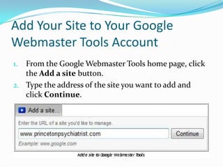 Add Your Site to Your Google
Webmaster Tools Account
1. From the Google Webmaster Tools home page, click
   the Add a site button.
2. Type the address of the site you want to add and
   click Continue.
 