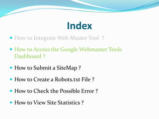Index
 How to Integrate Web Master Tool ?

 How to Access the Google Webmaster Tools
 Dashboard ?

 How to Submit a SiteMap ?

 How to Create a Robots.txt File ?

 How to Check the Possible Error ?

 How to View Site Statistics ?
 