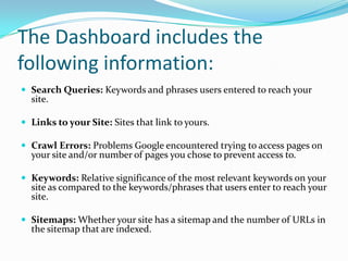 The Dashboard includes the
following information:
 Search Queries: Keywords and phrases users entered to reach your
  site.

 Links to your Site: Sites that link to yours.

 Crawl Errors: Problems Google encountered trying to access pages on
  your site and/or number of pages you chose to prevent access to.

 Keywords: Relative significance of the most relevant keywords on your
  site as compared to the keywords/phrases that users enter to reach your
  site.

 Sitemaps: Whether your site has a sitemap and the number of URLs in
  the sitemap that are indexed.
 