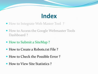 Index
 How to Integrate Web Master Tool ?

 How to Access the Google Webmaster Tools
 Dashboard ?

 How to Submit a SiteMap ?

 How to Create a Robots.txt File ?

 How to Check the Possible Error ?

 How to View Site Statistics ?
 